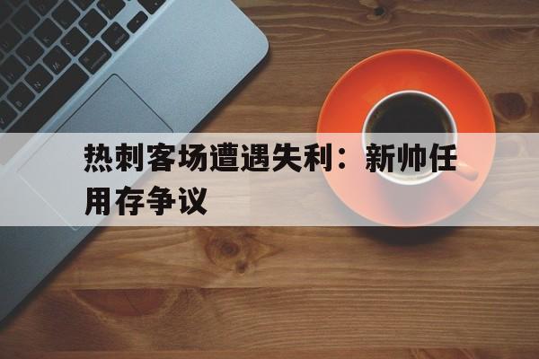 热刺客场遭遇失利：新帅任用存争议-平博下载