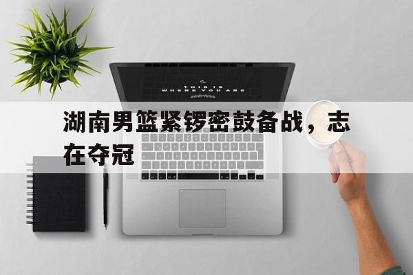 湖南男篮紧锣密鼓备战，志在夺冠-平博APP
