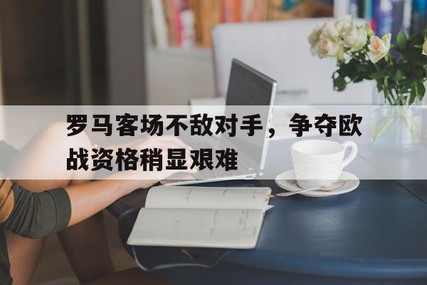 罗马客场不敌对手，争夺欧战资格稍显艰难-平博APP