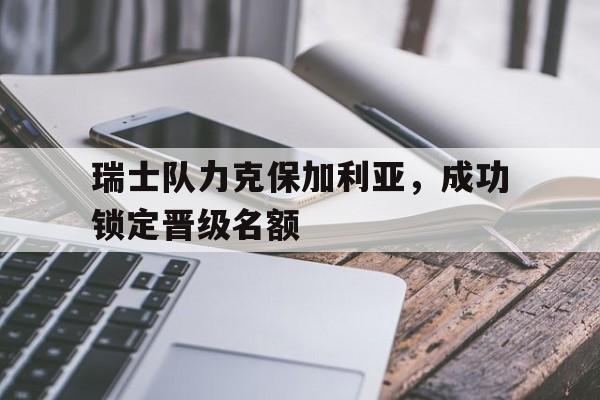 瑞士队力克保加利亚，成功锁定晋级名额-平博APP