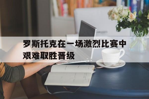 罗斯托克在一场激烈比赛中艰难取胜晋级-平博下载