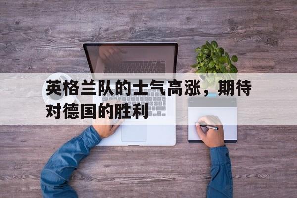 英格兰队的士气高涨，期待对德国的胜利-平博APP