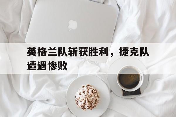 英格兰队斩获胜利，捷克队遭遇惨败-平博下载