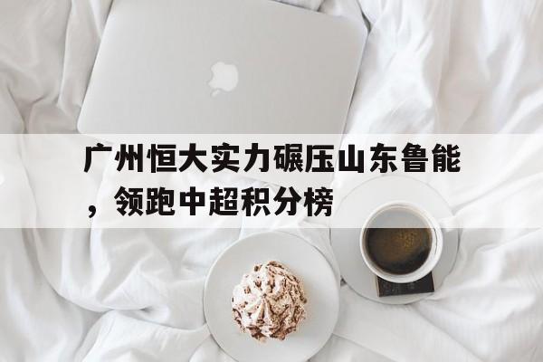 广州恒大实力碾压山东鲁能，领跑中超积分榜-平博APP